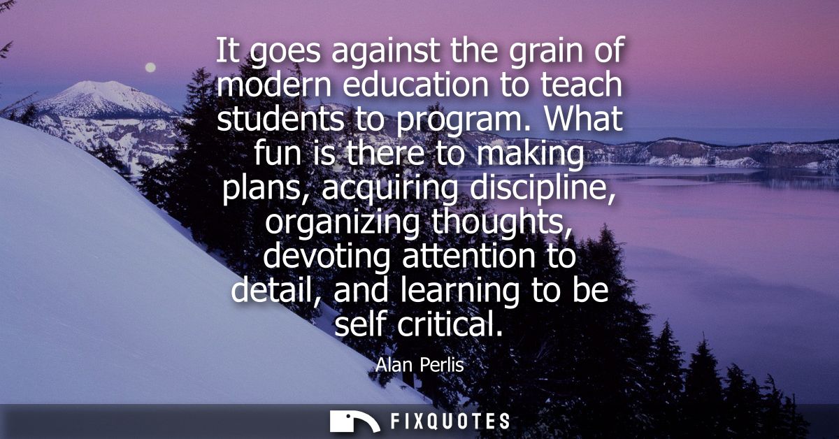 It goes against the grain of modern education to teach students to program. What fun is there to making plans, acquiring