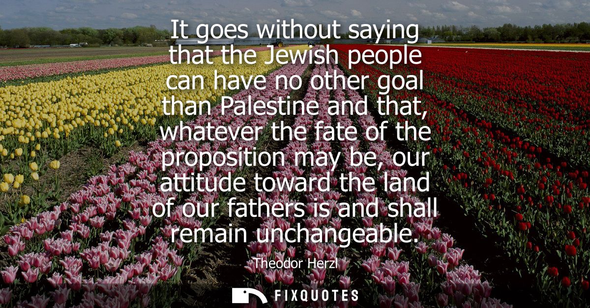 It goes without saying that the Jewish people can have no other goal than Palestine and that, whatever the fate of the p