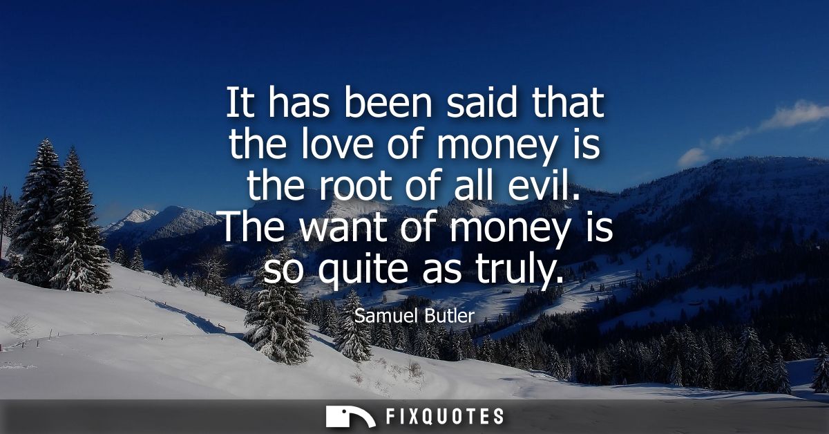 It has been said that the love of money is the root of all evil. The want of money is so quite as truly