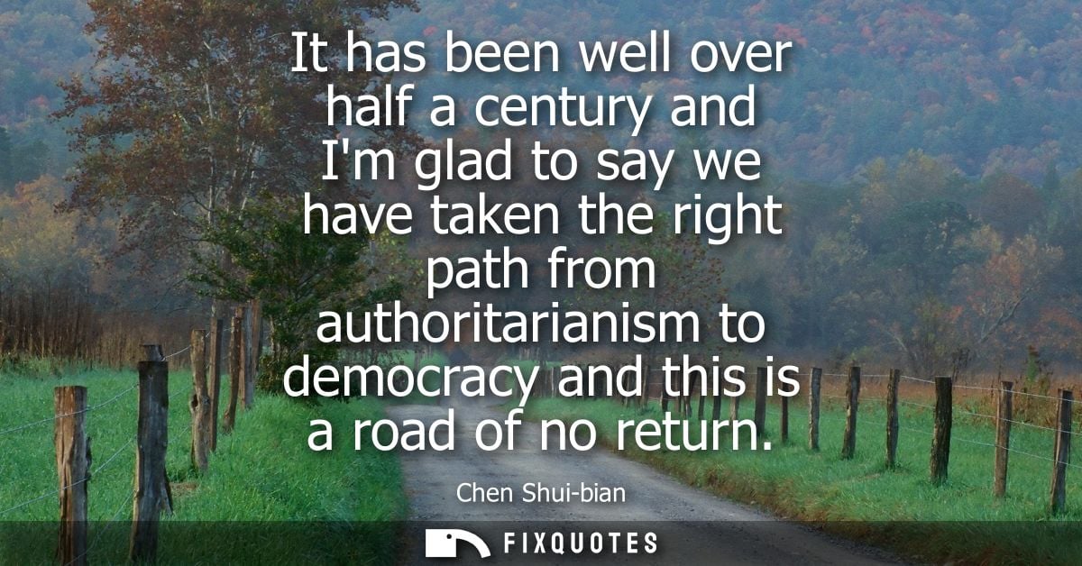 It has been well over half a century and Im glad to say we have taken the right path from authoritarianism to democracy 