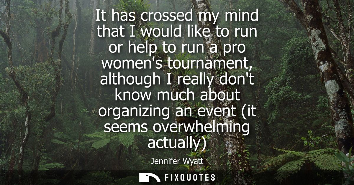 It has crossed my mind that I would like to run or help to run a pro womens tournament, although I really dont know much