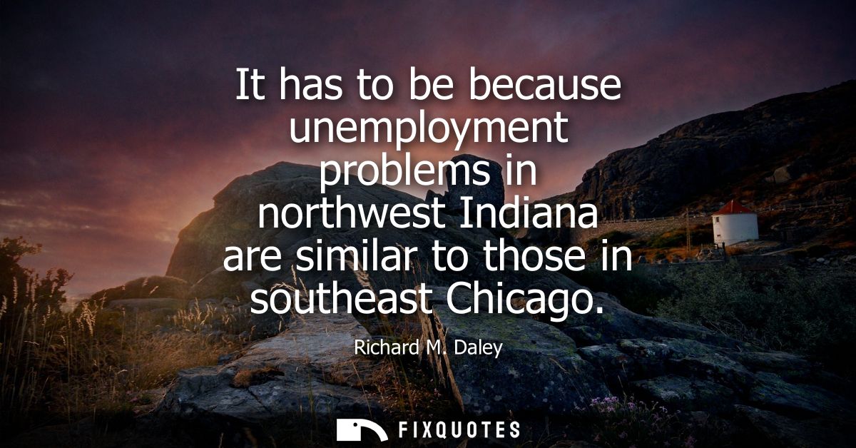It has to be because unemployment problems in northwest Indiana are similar to those in southeast Chicago