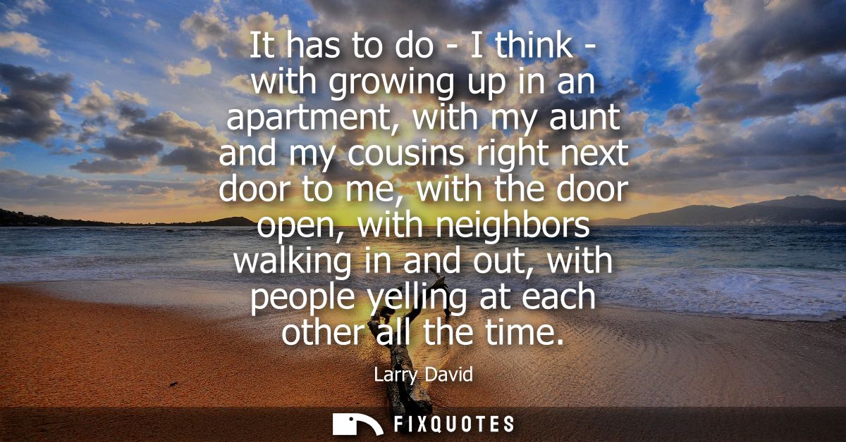 It has to do - I think - with growing up in an apartment, with my aunt and my cousins right next door to me, with the do