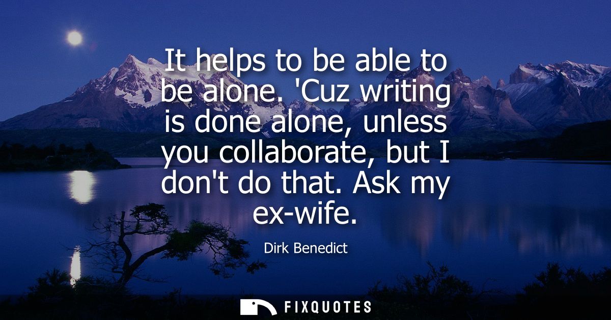 It helps to be able to be alone. Cuz writing is done alone, unless you collaborate, but I dont do that. Ask my ex-wife
