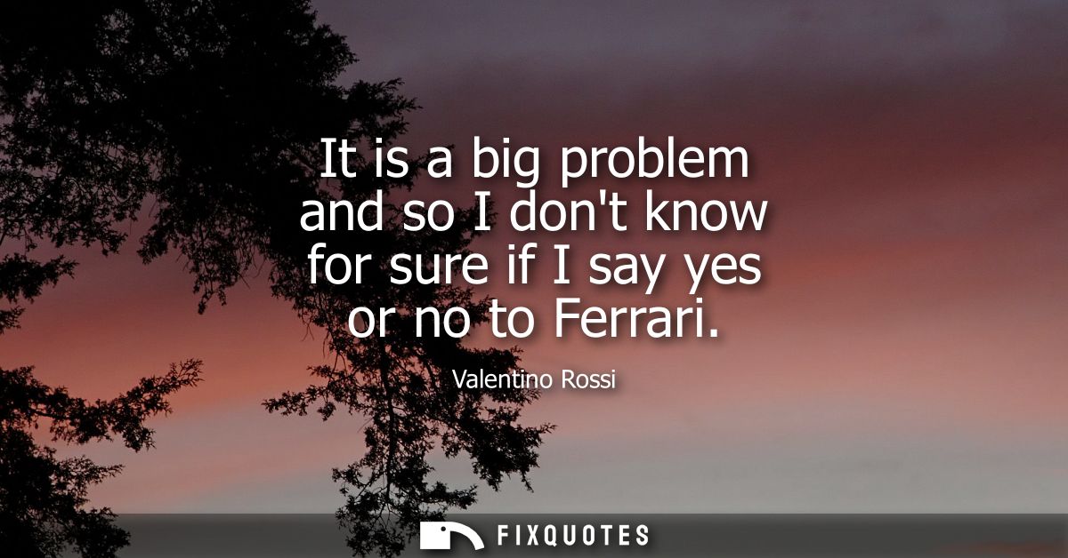 It is a big problem and so I dont know for sure if I say yes or no to Ferrari