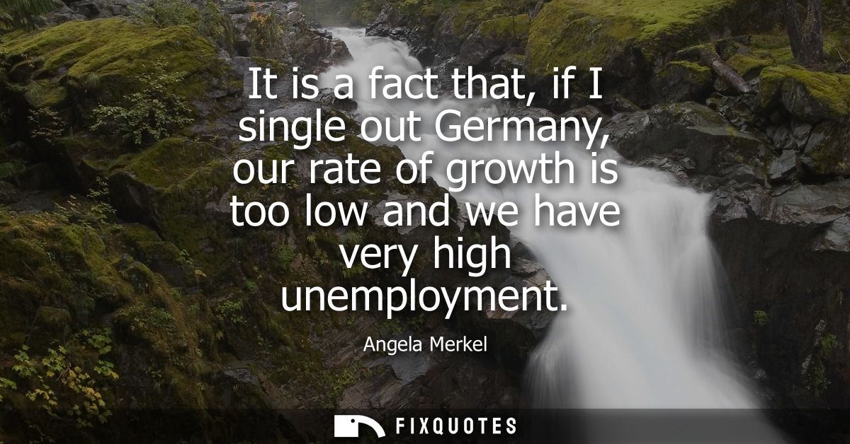 It is a fact that, if I single out Germany, our rate of growth is too low and we have very high unemployment - Angela Me
