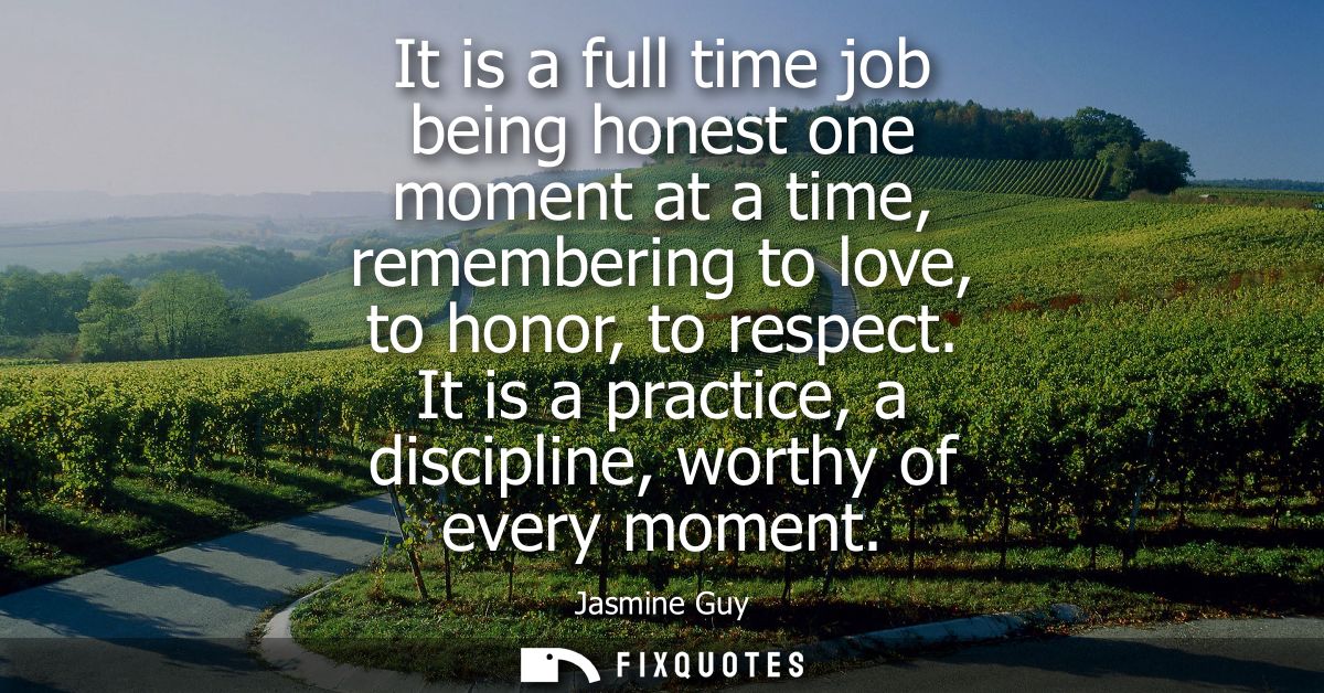 It is a full time job being honest one moment at a time, remembering to love, to honor, to respect. It is a practice, a 
