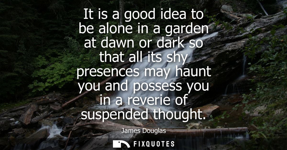 It is a good idea to be alone in a garden at dawn or dark so that all its shy presences may haunt you and possess you in