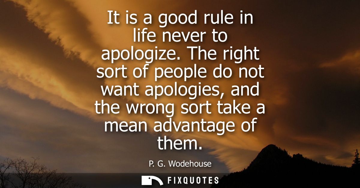 It is a good rule in life never to apologize. The right sort of people do not want apologies, and the wrong sort take a 