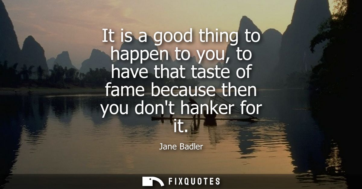It is a good thing to happen to you, to have that taste of fame because then you dont hanker for it