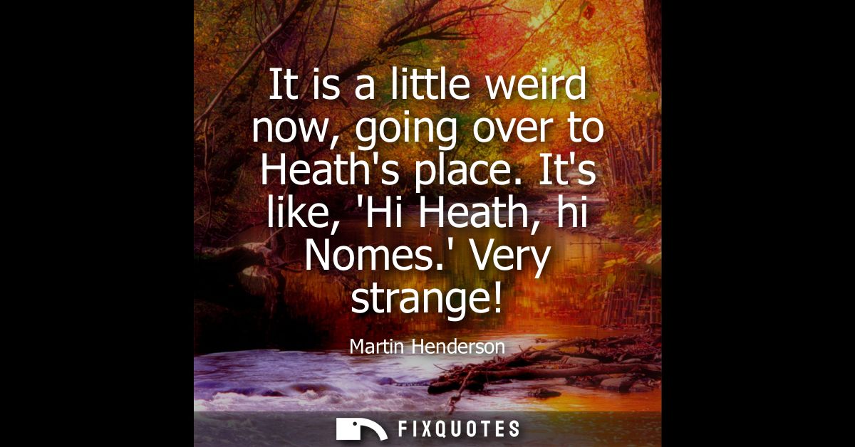 It is a little weird now, going over to Heaths place. Its like, Hi Heath, hi Nomes. Very strange!