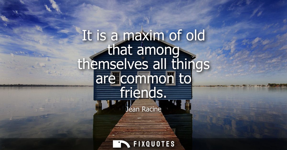 It is a maxim of old that among themselves all things are common to friends