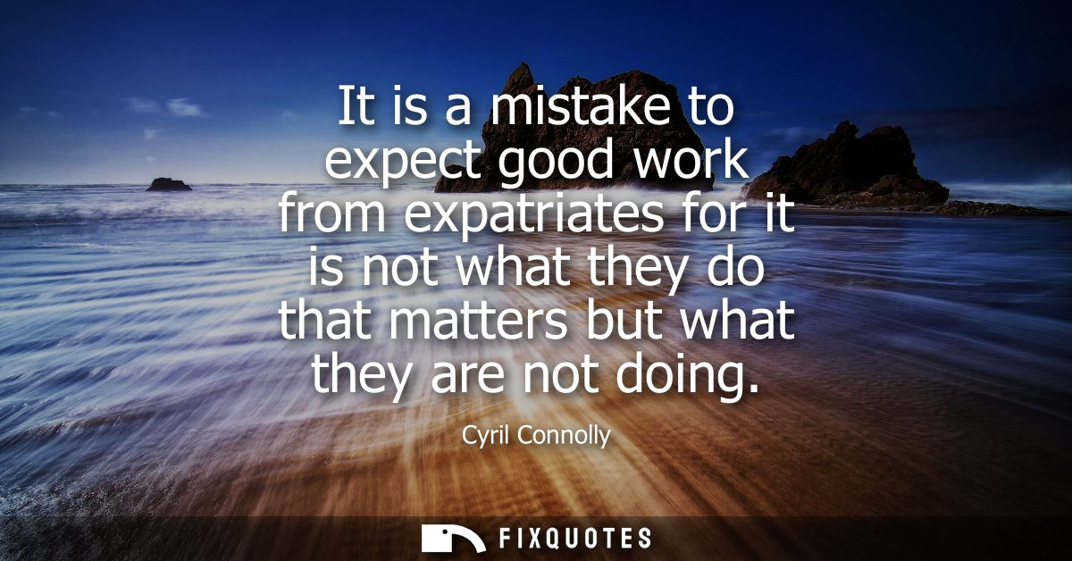 It is a mistake to expect good work from expatriates for it is not what they do that matters but what they are not doing
