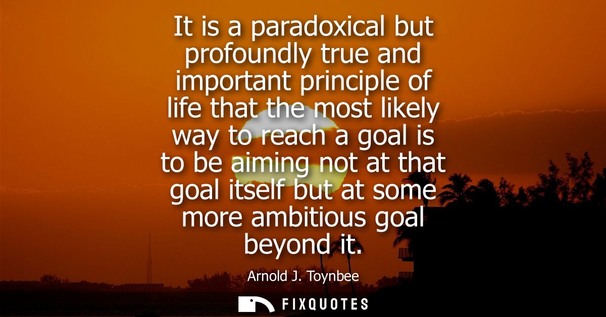It is a paradoxical but profoundly true and important principle of life that the most likely way to reach a goal is to b