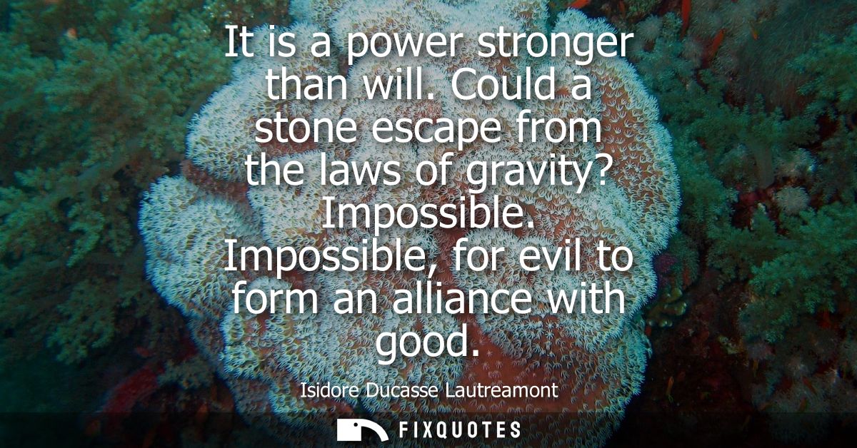 It is a power stronger than will. Could a stone escape from the laws of gravity? Impossible. Impossible, for evil to for