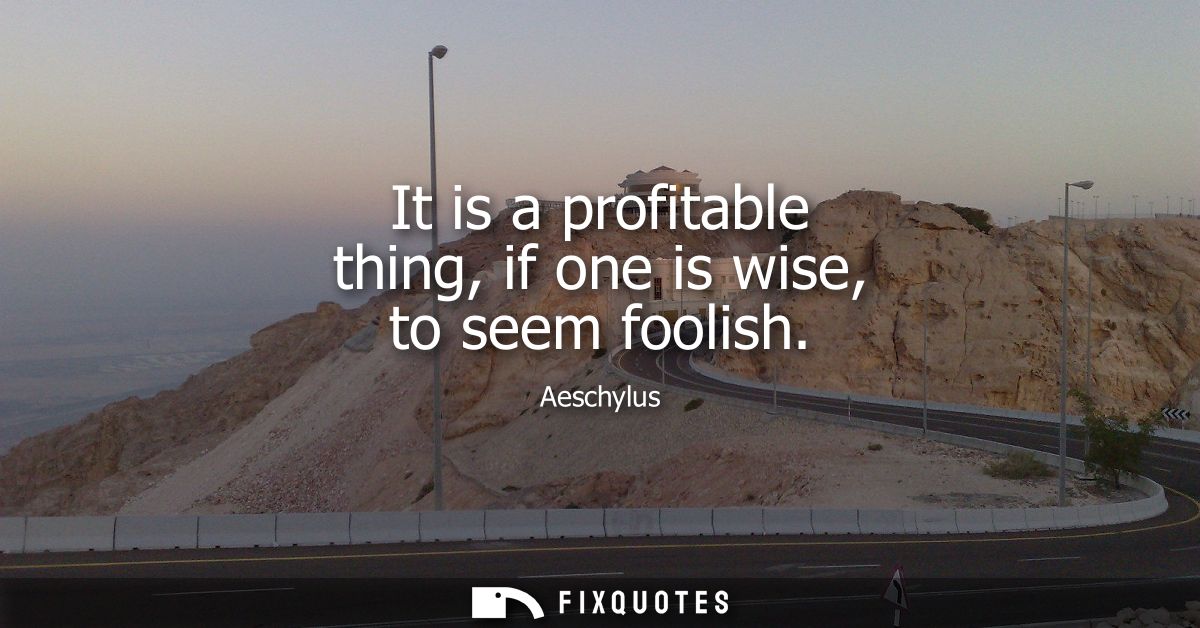 It is a profitable thing, if one is wise, to seem foolish