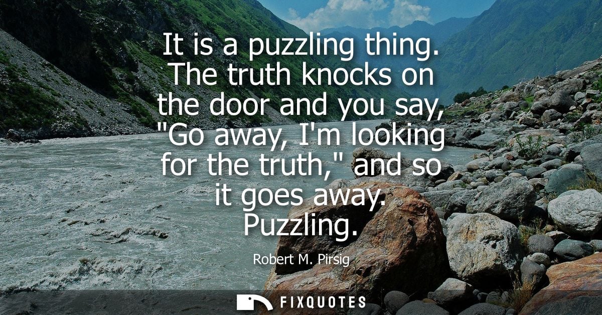 It is a puzzling thing. The truth knocks on the door and you say, Go away, Im looking for the truth, and so it goes away