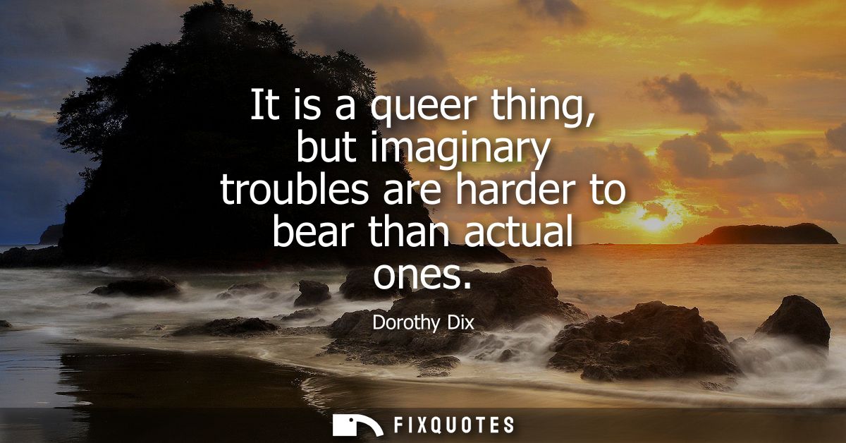 It is a queer thing, but imaginary troubles are harder to bear than actual ones