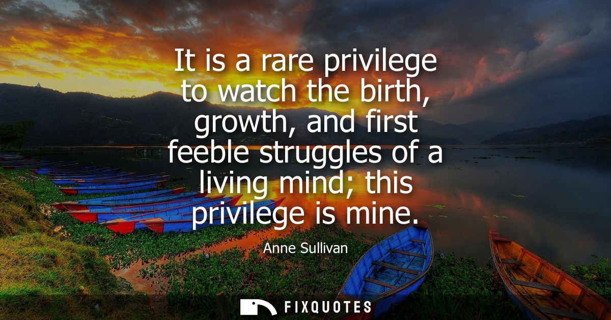 It is a rare privilege to watch the birth, growth, and first feeble struggles of a living mind this privilege is mine