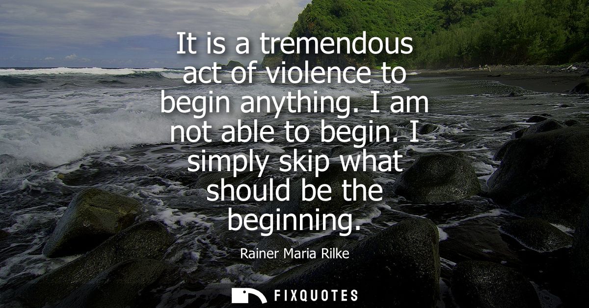 It is a tremendous act of violence to begin anything. I am not able to begin. I simply skip what should be the beginning