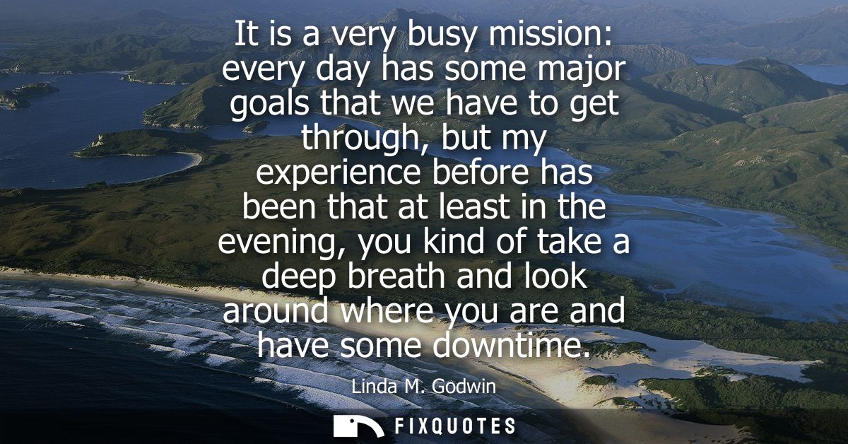 It is a very busy mission: every day has some major goals that we have to get through, but my experience before has been