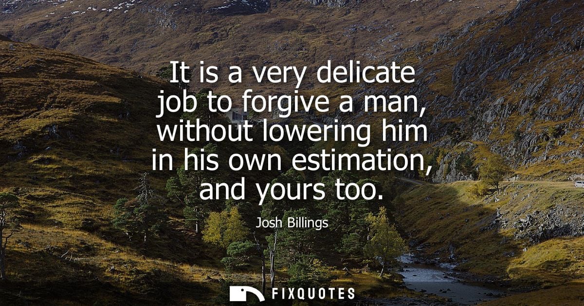 It is a very delicate job to forgive a man, without lowering him in his own estimation, and yours too - Josh Billings