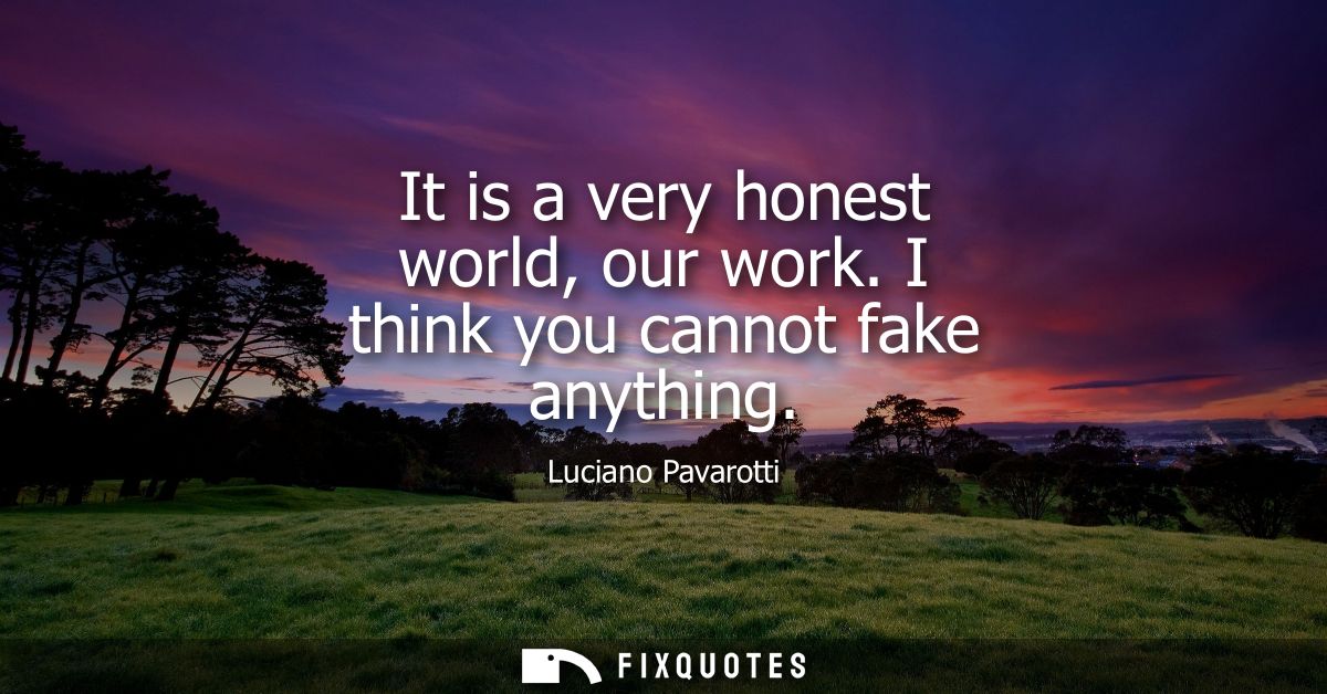 It is a very honest world, our work. I think you cannot fake anything