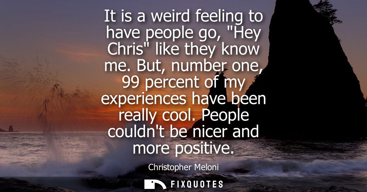It is a weird feeling to have people go, Hey Chris like they know me. But, number one, 99 percent of my experiences have