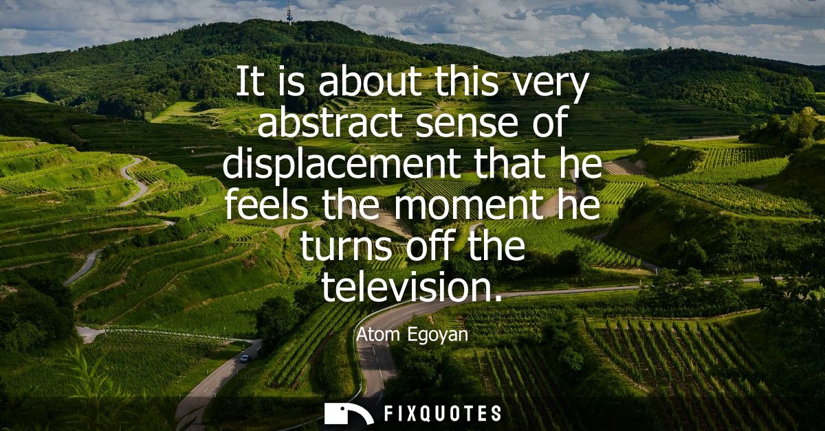 It is about this very abstract sense of displacement that he feels the moment he turns off the television