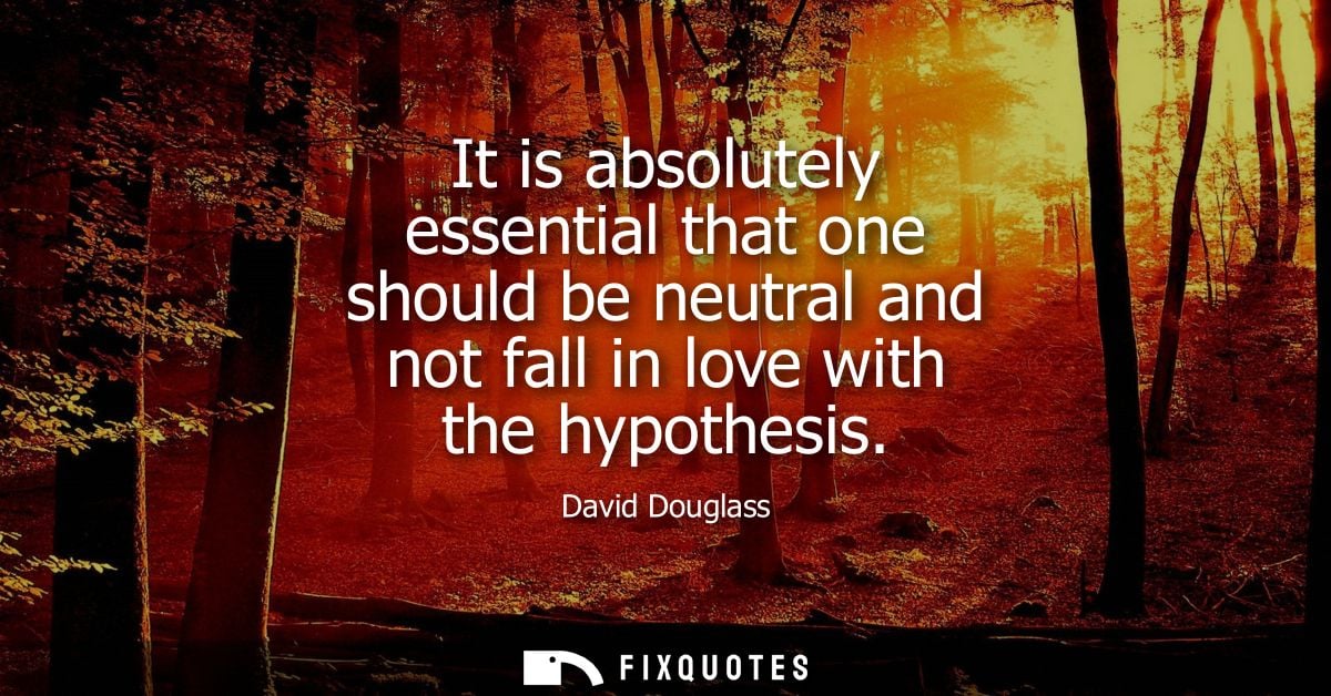 It is absolutely essential that one should be neutral and not fall in love with the hypothesis