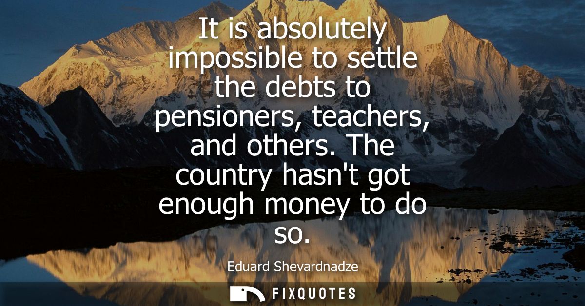 It is absolutely impossible to settle the debts to pensioners, teachers, and others. The country hasnt got enough money 