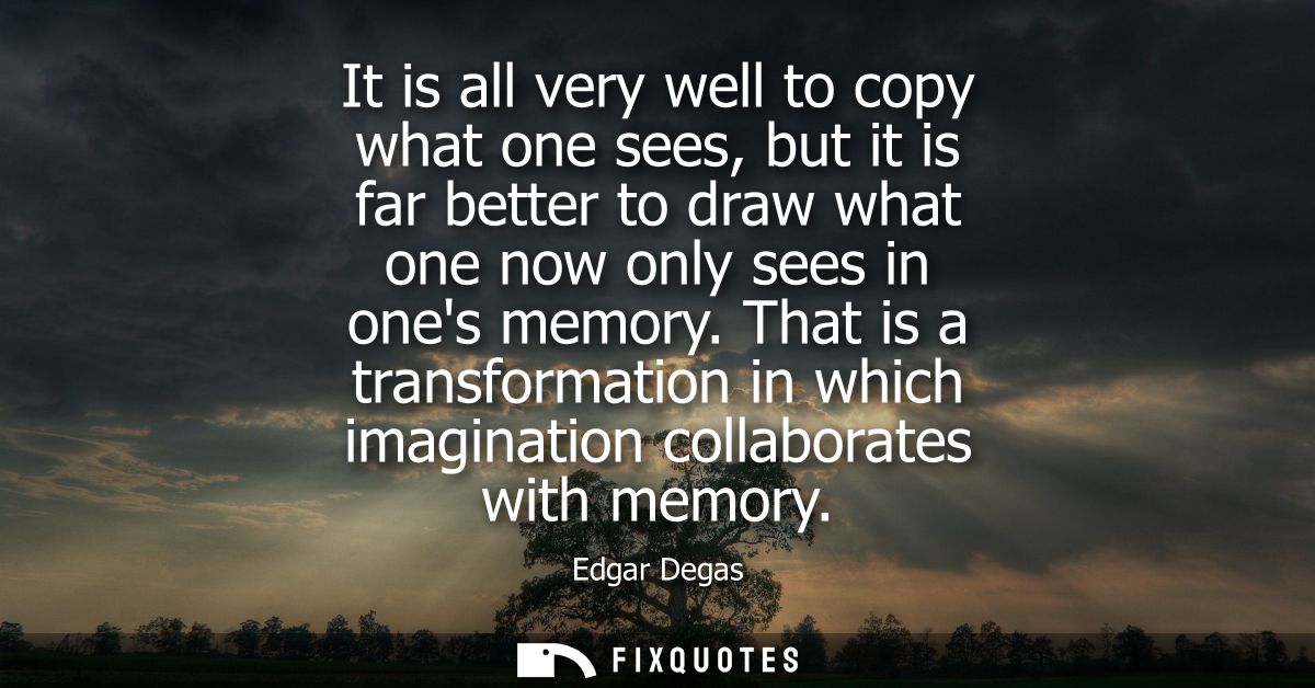 It is all very well to copy what one sees, but it is far better to draw what one now only sees in ones memory.