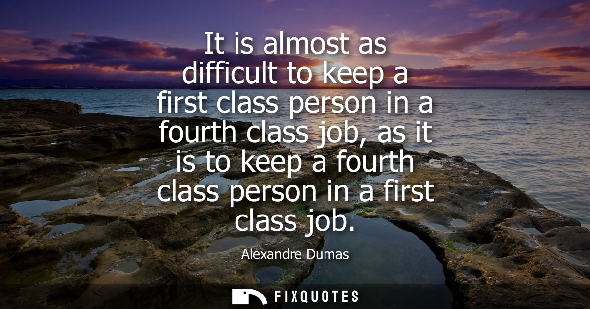It is almost as difficult to keep a first class person in a fourth class job, as it is to keep a fourth class person in 