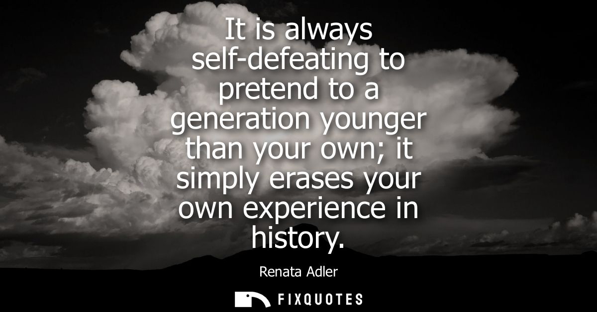 It is always self-defeating to pretend to a generation younger than your own it simply erases your own experience in his