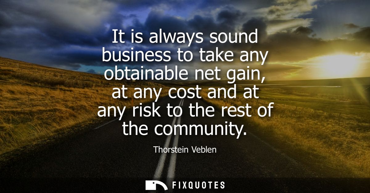 It is always sound business to take any obtainable net gain, at any cost and at any risk to the rest of the community