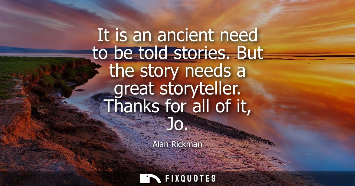 It is an ancient need to be told stories. But the story needs a great storyteller. Thanks for all of it, Jo