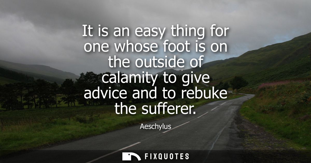 It is an easy thing for one whose foot is on the outside of calamity to give advice and to rebuke the sufferer
