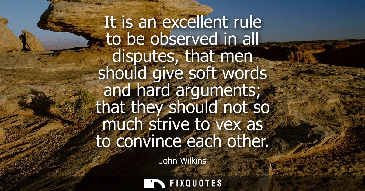It is an excellent rule to be observed in all disputes, that men should give soft words and hard arguments that they sho