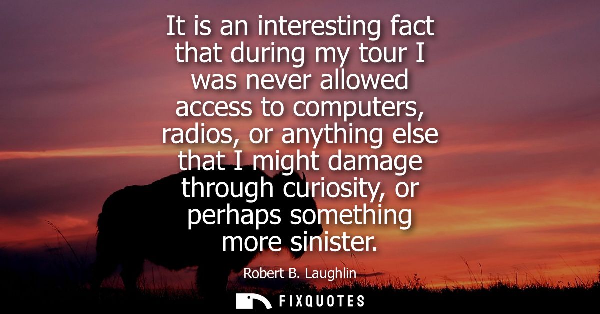 It is an interesting fact that during my tour I was never allowed access to computers, radios, or anything else that I m