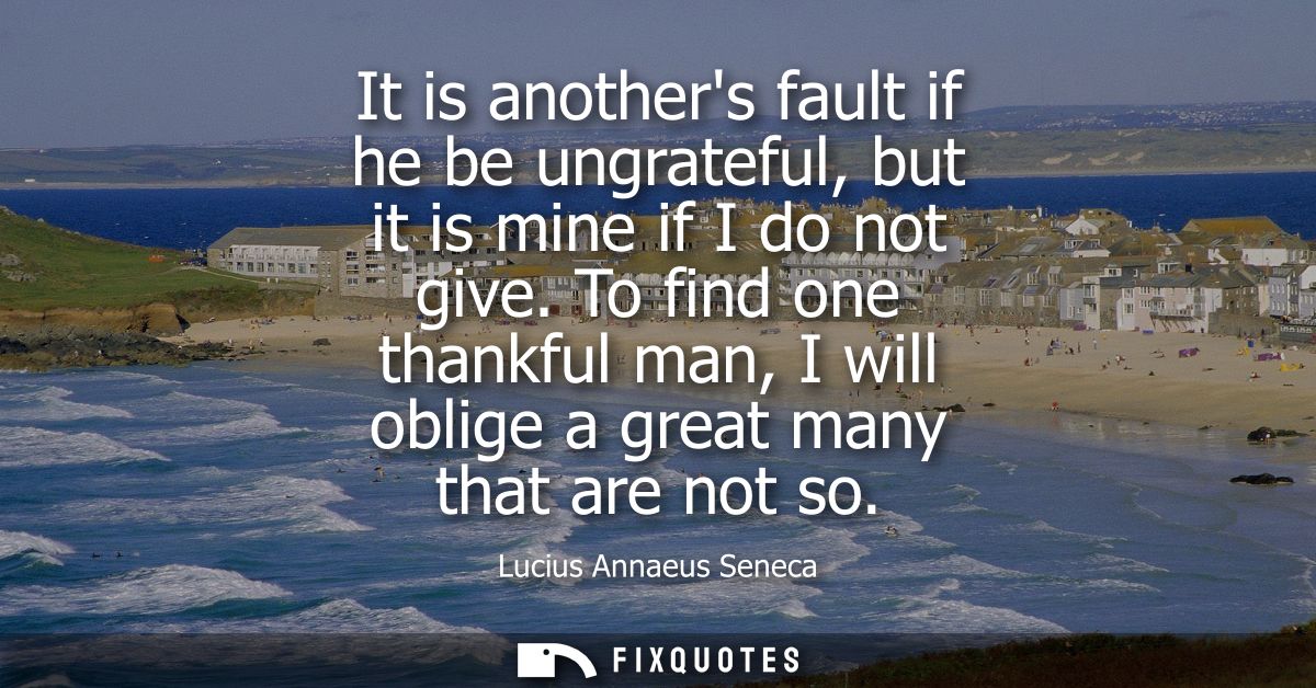 It is anothers fault if he be ungrateful, but it is mine if I do not give. To find one thankful man, I will oblige a gre
