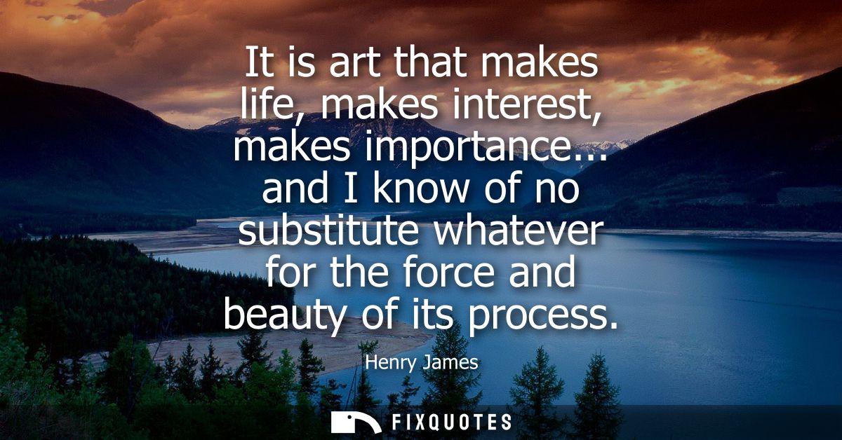 It is art that makes life, makes interest, makes importance... and I know of no substitute whatever for the force and be