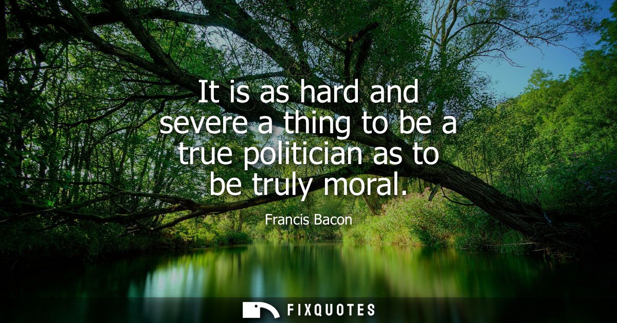 It is as hard and severe a thing to be a true politician as to be truly moral - Francis Bacon