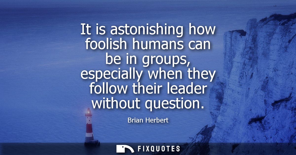 It is astonishing how foolish humans can be in groups, especially when they follow their leader without question