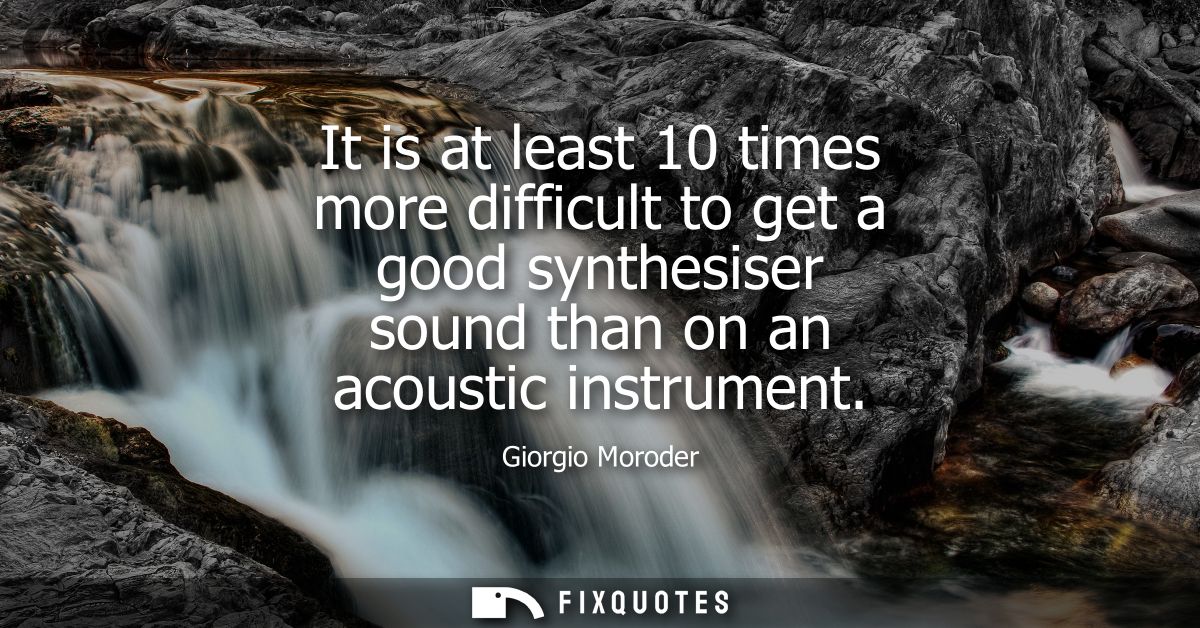 It is at least 10 times more difficult to get a good synthesiser sound than on an acoustic instrument