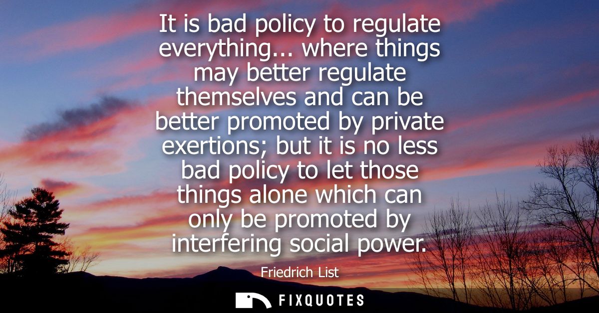 It is bad policy to regulate everything... where things may better regulate themselves and can be better promoted by pri