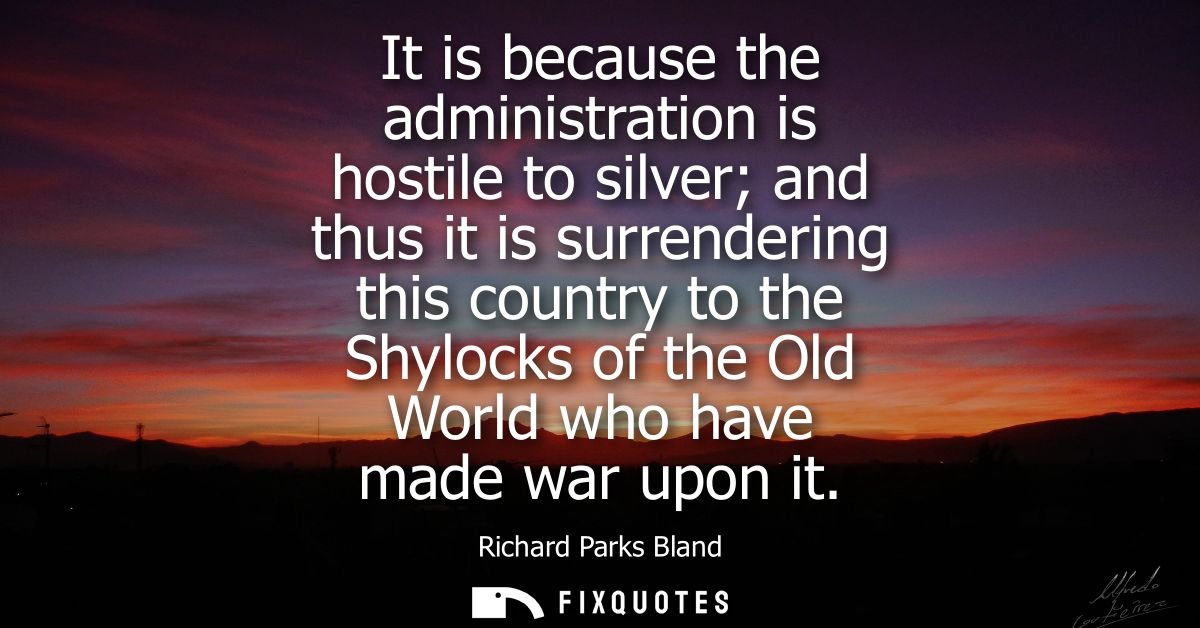 It is because the administration is hostile to silver and thus it is surrendering this country to the Shylocks of the Ol