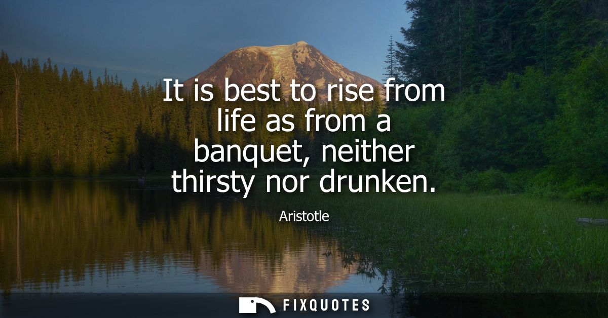 It is best to rise from life as from a banquet, neither thirsty nor drunken