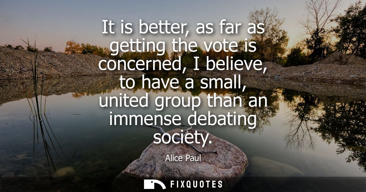It is better, as far as getting the vote is concerned, I believe, to have a small, united group than an immense debating
