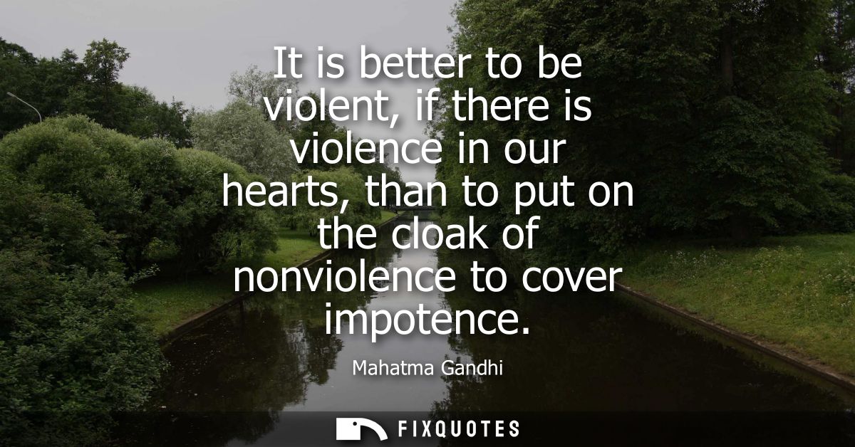 It is better to be violent, if there is violence in our hearts, than to put on the cloak of nonviolence to cover impoten