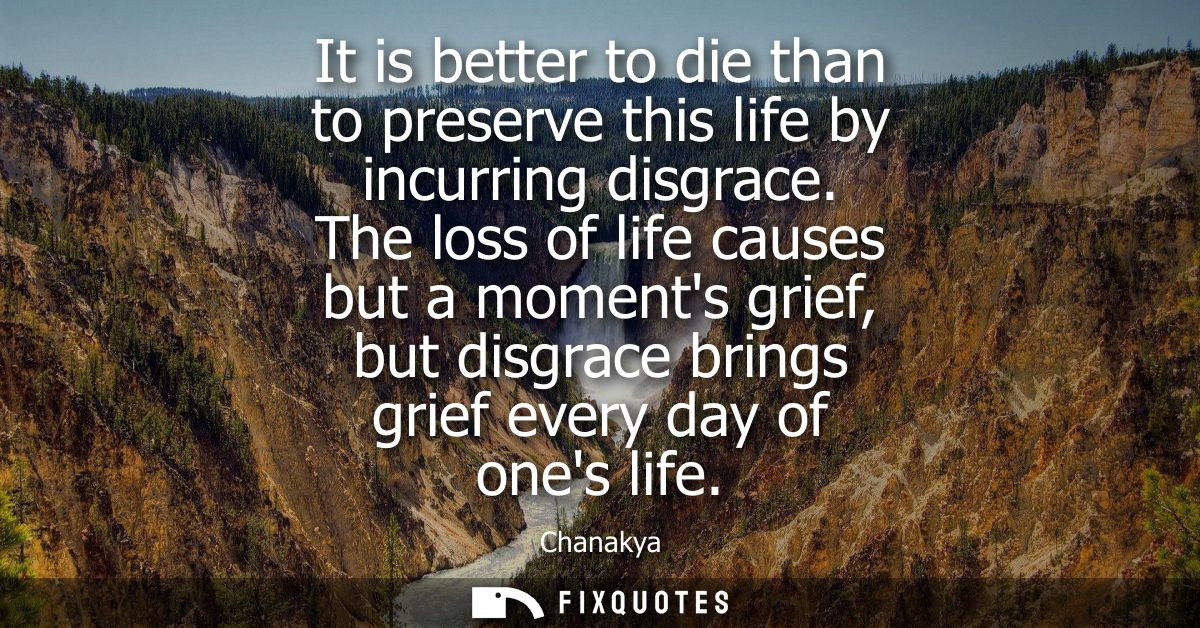 It is better to die than to preserve this life by incurring disgrace. The loss of life causes but a moments grief, but d